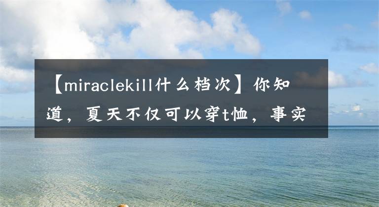 【miraclekill什么档次】你知道，夏天不仅可以穿t恤，事实上亨利衬衫更帅！文章配图
