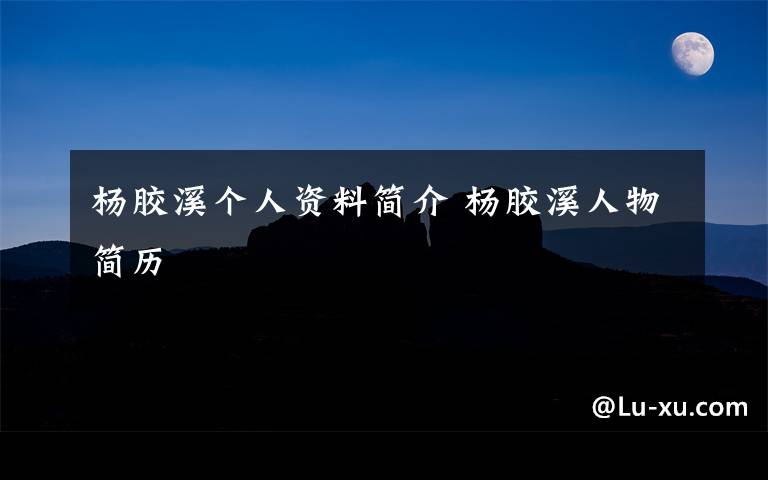 杨胶溪个人资料简介 杨胶溪人物简历文章配图