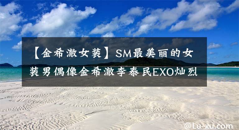 【金希澈女装】SM最美丽的女装男偶像金希澈李泰民EXO灿烈的你是谁？