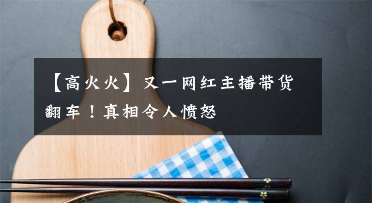 【高火火】又一网红主播带货翻车！真相令人愤怒