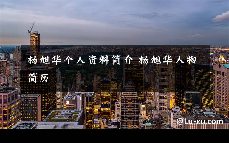 杨旭华个人资料简介 杨旭华人物简历文章配图