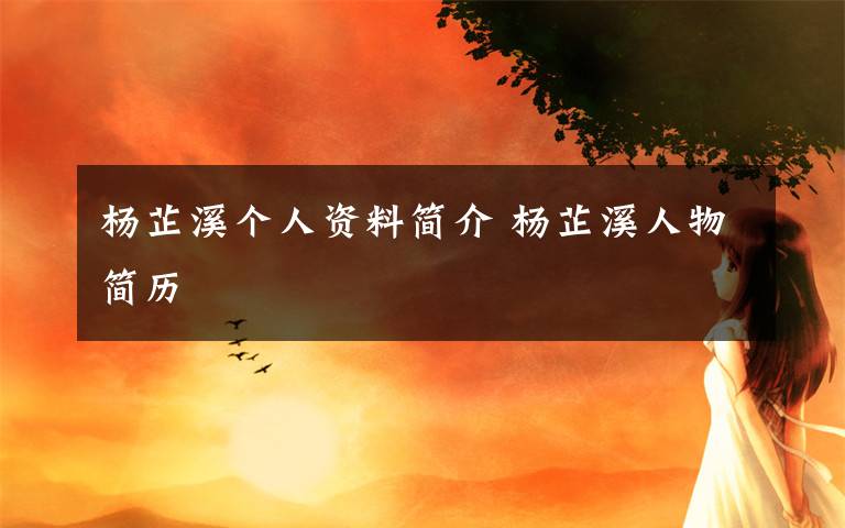 杨芷溪个人资料简介 杨芷溪人物简历文章配图