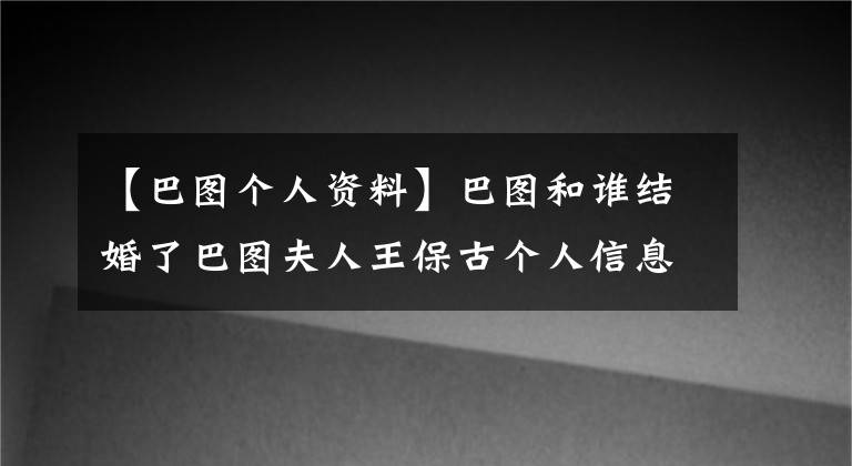 【巴图个人资料】巴图和谁结婚了巴图夫人王保古个人信息