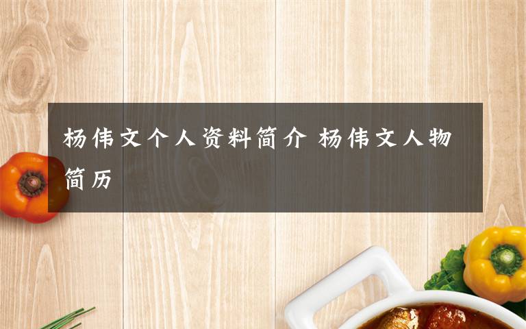 杨伟文个人资料简介 杨伟文人物简历文章配图