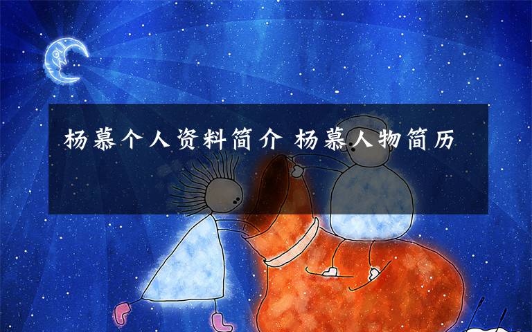 杨慕个人资料简介 杨慕人物简历文章配图
