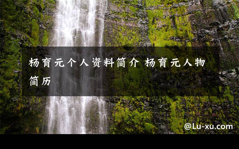 杨育元个人资料简介 杨育元人物简历文章配图