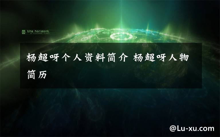 杨超呀个人资料简介 杨超呀人物简历文章配图