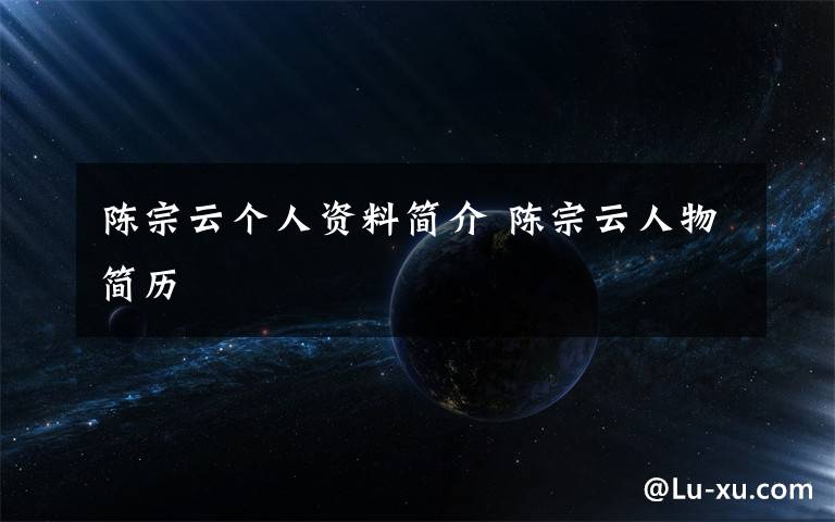陈宗云个人资料简介 陈宗云人物简历文章配图