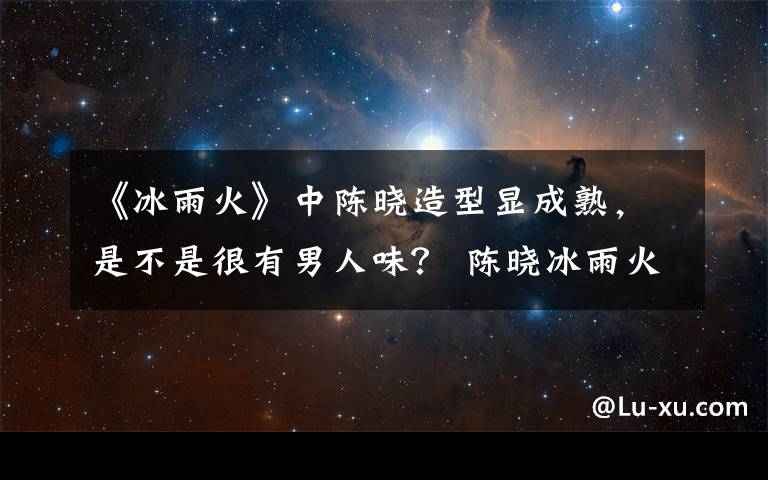 《冰雨火》中陈晓造型显成熟，是不是很有男人味？ 陈晓冰雨火海报文章配图