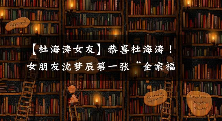 【杜海涛女友】恭喜杜海涛！女朋友沈梦辰第一张“全家福”正式成为沈家的“女婿”