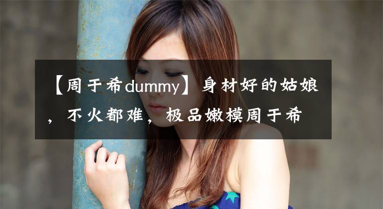 【周于希dummy】身材好的姑娘，不火都难，极品嫩模周于希