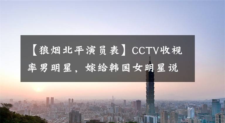 【狼烟北平演员表】CCTV收视率男明星，嫁给韩国女明星说了好话，现在综合到韩国，在韩国很受欢迎！