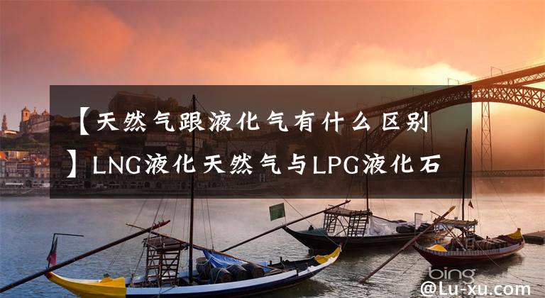 【天然气跟液化气有什么区别】LNG液化天然气与LPG液化石油气的差别是啥？