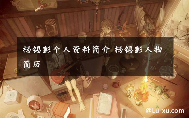 杨锡彭个人资料简介 杨锡彭人物简历文章配图
