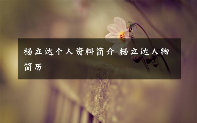 杨立达个人资料简介 杨立达人物简历文章配图