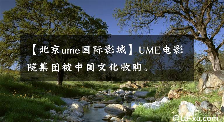 【北京ume国际影城】UME电影院集团被中国文化收购。