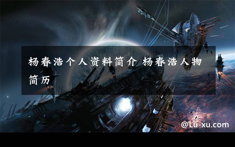 杨春浩个人资料简介 杨春浩人物简历文章配图