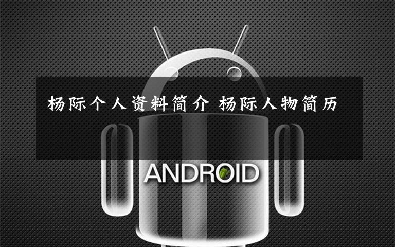 杨际个人资料简介 杨际人物简历文章配图