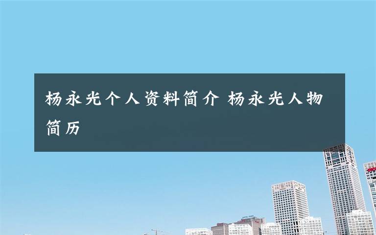 杨永光个人资料简介 杨永光人物简历文章配图