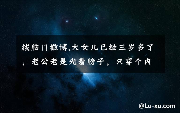 拔脑门微博,大女儿已经三岁多了，老公老是光着膀子，只穿个内裤，怎么办？