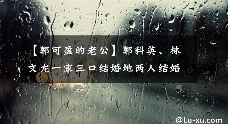 【郭可盈的老公】郭科英、林文龙一家三口结婚地两人结婚后曾多次宣布婚姻变化。文章配图