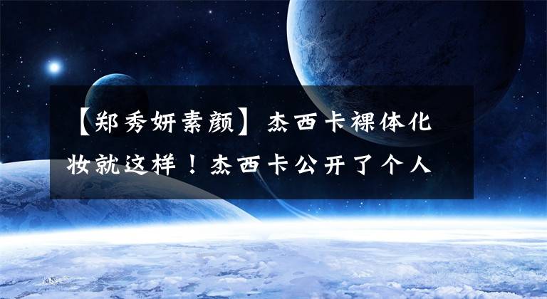 【郑秀妍素颜】杰西卡裸体化妆就这样！杰西卡公开了个人化妆秘诀文章配图