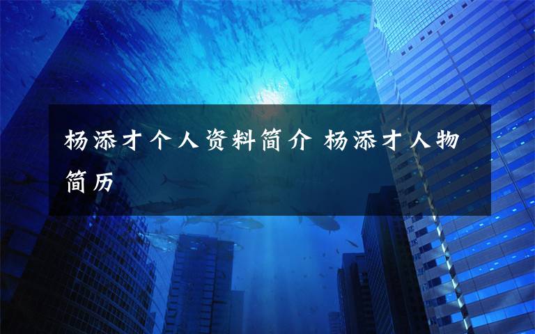 杨添才个人资料简介 杨添才人物简历文章配图