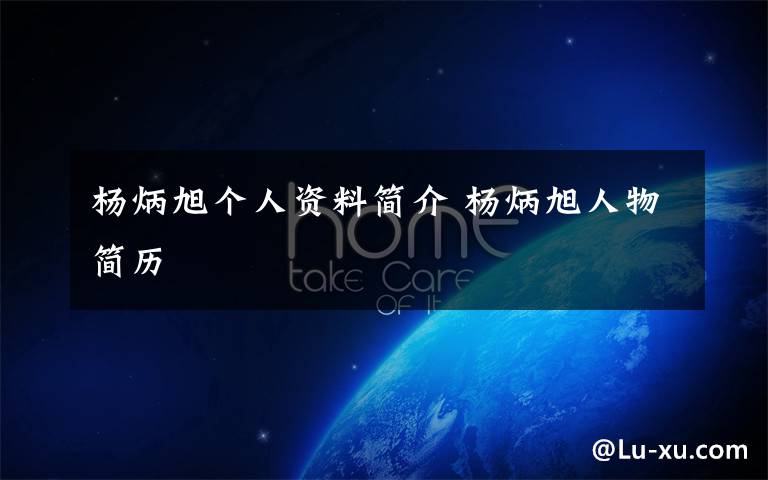杨炳旭个人资料简介 杨炳旭人物简历文章配图