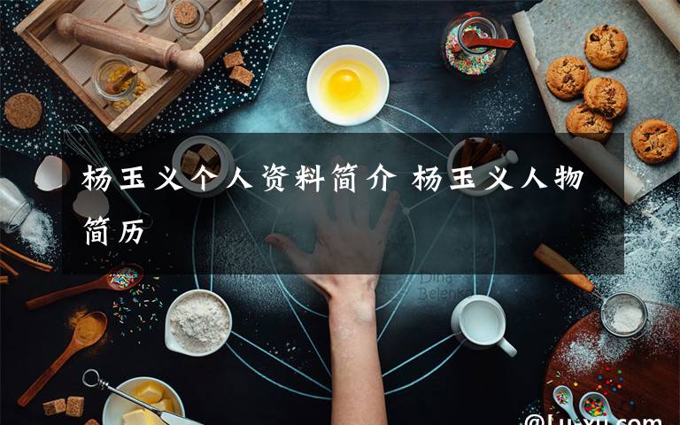 杨玉义个人资料简介 杨玉义人物简历文章配图