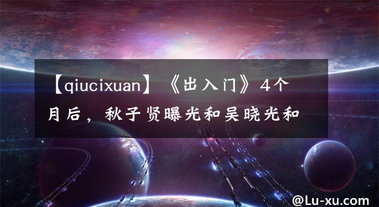 【qiucixuan】《出入门》4个月后，秋子贤曝光和吴晓光和解：她到底是怎么想的？