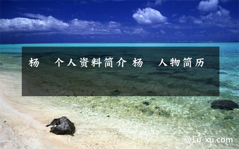 杨竑个人资料简介 杨竑人物简历文章配图