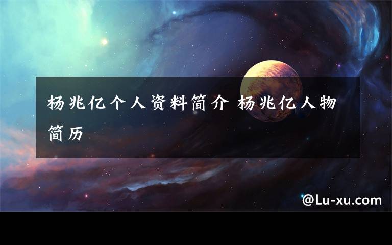 杨兆亿个人资料简介 杨兆亿人物简历文章配图