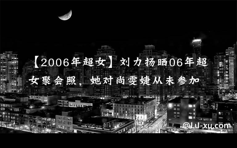 【2006年超女】刘力扬晒06年超女聚会照，她对尚雯婕从未参加过聚会如此回应