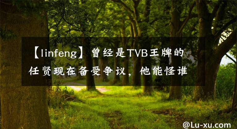 【linfeng】曾经是TVB王牌的任贤现在备受争议，他能怪谁呢？