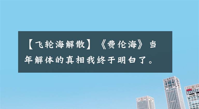 【飞轮海解散】《费伦海》当年解体的真相我终于明白了。