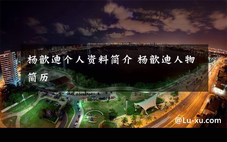 杨歆迪个人资料简介 杨歆迪人物简历文章配图