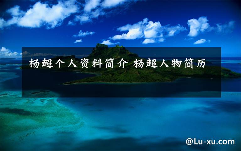 杨超个人资料简介 杨超人物简历文章配图