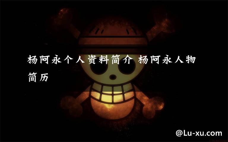 杨阿永个人资料简介 杨阿永人物简历文章配图