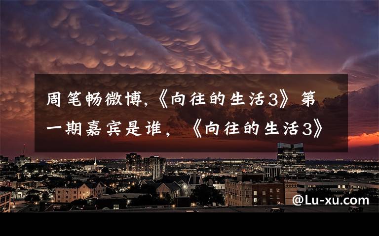 周笔畅微博,《向往的生活3》第一期嘉宾是谁，《向往的生活3》还会出现刘宪华吗？文章配图