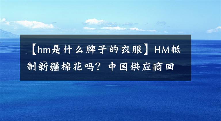【hm是什么牌子的衣服】HM抵制新疆棉花吗？中国供应商回应
