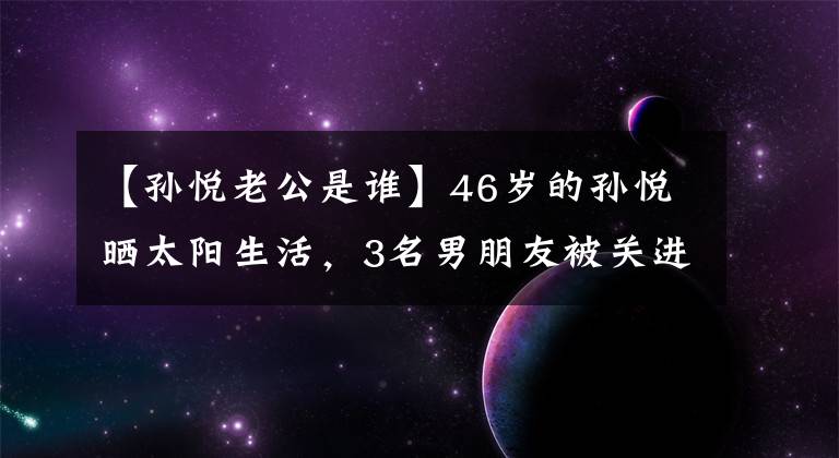 【孙悦老公是谁】46岁的孙悦晒太阳生活，3名男朋友被关进监狱破产，现在和有钱人结婚，过着艰苦的生活