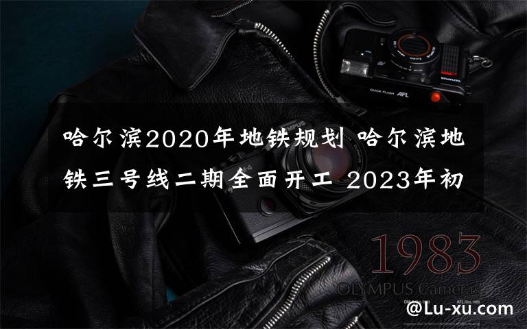 哈尔滨2020年地铁规划 哈尔滨地铁三号线二期全面开工 2023年初实现通车