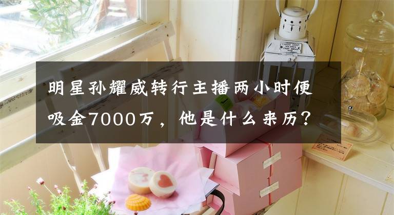 明星孙耀威转行主播两小时便吸金7000万，他是什么来历？ 虎牙孙耀威