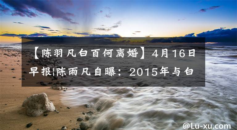 【陈羽凡白百何离婚】4月16日早报|陈雨凡自曝：2015年与白百河协议离婚。