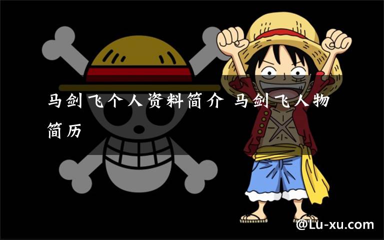 马剑飞个人资料简介 马剑飞人物简历文章配图