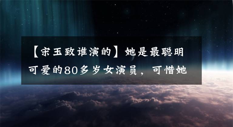 【宋玉致谁演的】她是最聪明可爱的80多岁女演员，可惜她从来没有生气过。