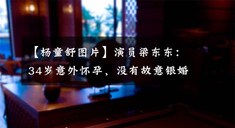 【杨童舒图片】演员梁东东：34岁意外怀孕，没有故意银婚。丈夫只是普通人文章配图