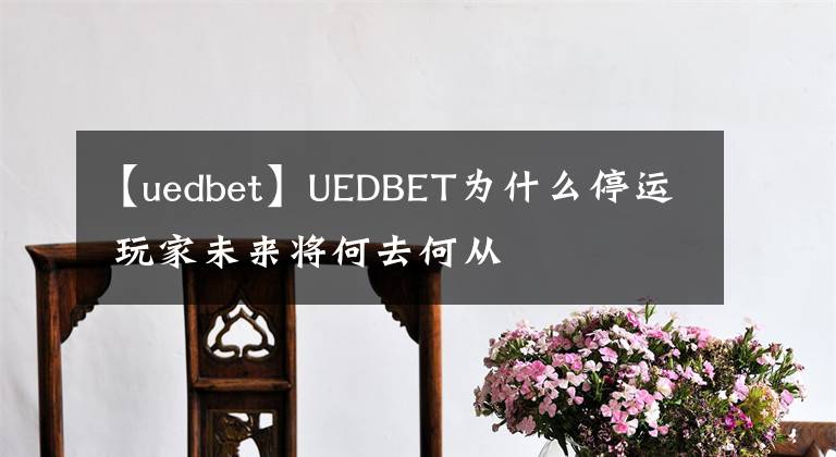 【uedbet】UEDBET为什么停运 玩家未来将何去何从