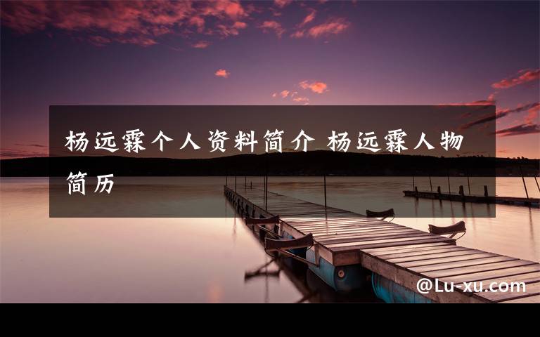 杨远霖个人资料简介 杨远霖人物简历文章配图