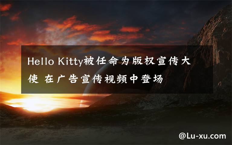 Hello Kitty被任命为版权宣传大使 在广告宣传视频中登场